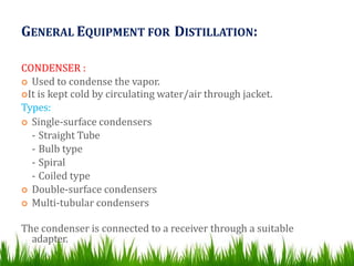 GENERAL EQUIPMENT FOR DISTILLATION:
CONDENSER :
 Used to condense the vapor.
It is kept cold by circulating water/air through jacket.
Types:
 Single-surface condensers
- Straight Tube
- Bulb type
- Spiral
- Coiled type
 Double-surface condensers
 Multi-tubular condensers
The condenser is connected to a receiver through a suitable
adapter.
 