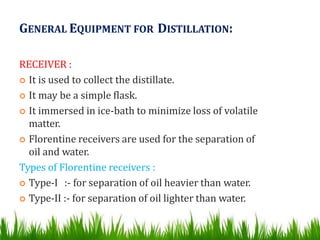 GENERAL EQUIPMENT FOR DISTILLATION:
RECEIVER :
 It is used to collect the distillate.
 It may be a simple flask.
 It immersed in ice-bath to minimize loss of volatile
matter.
 Florentine receivers are used for the separation of
oil and water.
Types of Florentine receivers :
 Type-I :- for separation of oil heavier than water.
 Type-II :- for separation of oil lighter than water.
 