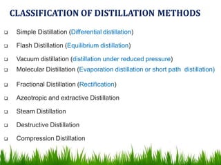 CLASSIFICATION OF DISTILLATION METHODS
 Simple Distillation (Differential distillation)
 Flash Distillation (Equilibrium distillation)
 Vacuum distillation (distillation under reduced pressure)
 Molecular Distillation (Evaporation distillation or short path distillation)
 Fractional Distillation (Rectification)
 Azeotropic and extractive Distillation
 Steam Distillation
 Destructive Distillation
 Compression Distillation
 