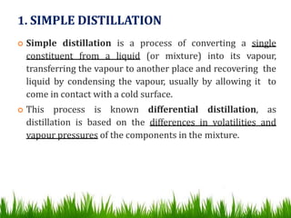 1. SIMPLE DISTILLATION
 Simple distillation is a process of converting a single
constituent from a liquid (or mixture) into its vapour,
transferring the vapour to another place and recovering the
liquid by condensing the vapour, usually by allowing it to
come in contact with a cold surface.
 This process is known differential distillation, as
distillation is based on the differences in volatilities and
vapour pressures of the components in the mixture.
 