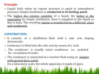 Principle:
 Liquid boils when its vapour pressure is equal to atmospheric
pressure. Simple distillation is conducted at its boiling point.
 The higher the relative volatility of a liquid, the better is the
separation by simple distillation. Heat is supplied to the liquid so
that it boils. The resulting vapour is transferred to a different place
and condensed.
CONSTRUCTION:
 It consists of a distillation flask with a side arm sloping
downwards.
 Condenser is fitted into the side arm by means of a cork.
 The condenser is usually water condenser, i.e., jacketed
for circulation of water.
 The condenser is connected to a receiver flask using an adapter
with ground glass joints.
On a laboratory scale, the whole apparatus is made of glass. 24
 
