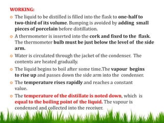 WORKING:
 The liquid to be distilled is filled into the flask to one-half to
two-third of its volume. Bumping is avoided by adding small
pieces of porcelain before distillation.
 A thermometer is inserted into the cork and fixed to the flask.
The thermometer bulb must be just below the level of the side
arm.
 Water is circulated through the jacket of the condenser. The
contents are heated gradually.
 The liquid begins to boil after some time.The vapour begins
to rise up and passes down the side arm into the condenser.
 The temperature rises rapidly and reaches a constant
value.
 The temperature of the distillate is noted down, which is
equal to the boiling point of the liquid. The vapour is
condensed and collected into the receiver.
 