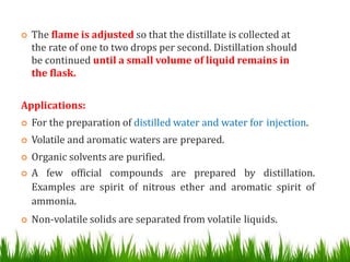  The flame is adjusted so that the distillate is collected at
the rate of one to two drops per second. Distillation should
be continued until a small volume of liquid remains in
the flask.
Applications:
 For the preparation of distilled water and water for injection.
 Volatile and aromatic waters are prepared.
 Organic solvents are purified.
 A few official compounds are prepared by distillation.
Examples are spirit of nitrous ether and aromatic spirit of
ammonia.
 Non-volatile solids are separated from volatile liquids.
 