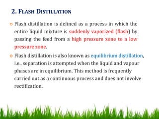 2. FLASH DISTILLATION
 Flash distillation is defined as a process in which the
entire liquid mixture is suddenly vaporized (flash) by
passing the feed from a high pressure zone to a low
pressure zone.
 Flash distillation is also known as equilibrium distillation,
i.e., separation is attempted when the liquid and vapour
phases are in equilibrium. This method is frequently
carried out as a continuous process and does not involve
rectification.
 