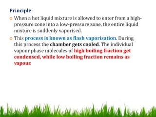 Principle:
 When a hot liquid mixture is allowed to enter from a high-
pressure zone into a low-pressure zone, the entire liquid
mixture is suddenly vaporised.
 This process is known as flash vaporisation. During
this process the chamber gets cooled. The individual
vapour phase molecules of high boiling fraction get
condensed, while low boiling fraction remains as
vapour.
 