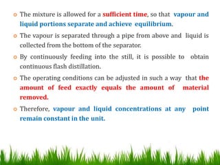  The mixture is allowed for a sufficient time, so that vapour and
liquid portions separate and achieve equilibrium.
 The vapour is separated through a pipe from above and liquid is
collected from the bottom of the separator.
 By continuously feeding into the still, it is possible to obtain
continuous flash distillation.
 The operating conditions can be adjusted in such a way that the
amount of feed exactly equals the amount of material
removed.
 Therefore, vapour and liquid concentrations at any point
remain constant in the unit.
 