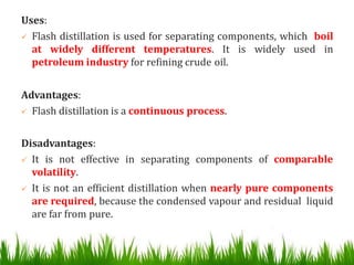 Uses:
 Flash distillation is used for separating components, which boil
at widely different temperatures. It is widely used in
petroleum industry for refining crude oil.
Advantages:
 Flash distillation is a continuous process.
Disadvantages:
 It is not effective in separating components of comparable
volatility.
 It is not an efficient distillation when nearly pure components
are required, because the condensed vapour and residual liquid
are far from pure.
 