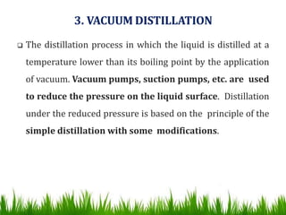 3. VACUUM DISTILLATION
 The distillation process in which the liquid is distilled at a
temperature lower than its boiling point by the application
of vacuum. Vacuum pumps, suction pumps, etc. are used
to reduce the pressure on the liquid surface. Distillation
under the reduced pressure is based on the principle of the
simple distillation with some modifications.
 