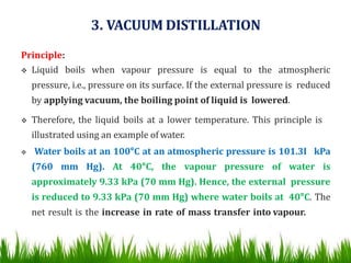 3. VACUUM DISTILLATION
Principle:
 Liquid boils when vapour pressure is equal to the atmospheric
pressure, i.e., pressure on its surface. If the external pressure is reduced
by applying vacuum, the boiling point of liquid is lowered.
 Therefore, the liquid boils at a lower temperature. This principle is
illustrated using an example of water.
 Water boils at an 100°C at an atmospheric pressure is 101.3I kPa
(760 mm Hg). At 40°C, the vapour pressure of water is
approximately 9.33 kPa (70 mm Hg). Hence, the external pressure
is reduced to 9.33 kPa (70 mm Hg) where water boils at 40°C. The
net result is the increase in rate of mass transfer into vapour.
 
