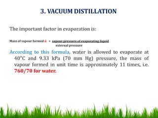 3. VACUUM DISTILLATION
The important factor in evaporation is:
Mass of vapour formed ά = vapour pressure of evaporating liquid
external pressure
According to this formula, water is allowed to evaporate at
40°C and 9.33 kPa (70 mm Hg) pressure, the mass of
vapour formed in unit time is approximately 11 times, i.e.
760/70 for water.
 