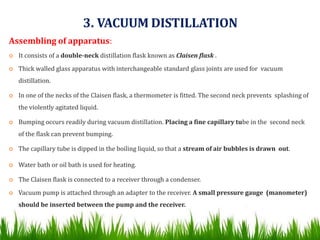 3. VACUUM DISTILLATION
Assembling of apparatus:
 It consists of a double-neck distillation flask known as Claisen flask .
 Thick walled glass apparatus with interchangeable standard glass joints are used for vacuum
distillation.
 In one of the necks of the Claisen flask, a thermometer is fitted. The second neck prevents splashing of
the violently agitated liquid.
 Bumping occurs readily during vacuum distillation. Placing a fine capillary tube in the second neck
of the flask can prevent bumping.
 The capillary tube is dipped in the boiling liquid, so that a stream of air bubbles is drawn out.
 Water bath or oil bath is used for heating.
 The Claisen flask is connected to a receiver through a condenser.
 Vacuum pump is attached through an adapter to the receiver. A small pressure gauge (manometer)
should be inserted between the pump and the receiver.
 