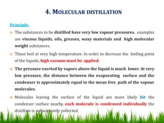 4. MOLECULAR DISTILLATION
Principle:
 The substances to be distilled have very low vapour pressures. examples
are viscous liquids, oils, greases, waxy materials and high molecular
weight substances.
 These boil at very high temperature. In order to decrease the boiling point
of the liquids, high vacuum must be applied.
 The pressure exerted by vapors above the liquid is much lower. At very
low pressure, the distance between the evaporating surface and the
condenser is approximately equal to the mean free path of the vapour
molecules.
 Molecules leaving the surface of the liquid are more likely hit the
condenser surface nearby. each molecule is condensed individually the
distillate is subsequently collected.
41
 