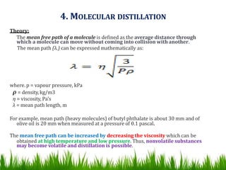 4. MOLECULAR DISTILLATION
Theory:
The mean free path of a molecule is defined as the average distance through
which a molecule can move without coming into collision with another.
The mean path (λ.) can be expressed mathematically as:
where. p = vapour pressure, kPa
ρ = density, kg/m3
η = viscosity, Pa's
λ = mean path length, m
For example, mean path (heavy molecules) of butyl phthalate is about 30 mm and of
olive oil is 20 mm when measured at a pressure of 0.1 pascal.
The mean free path can be increased by decreasing the viscosity which can be
obtained at high temperature and low pressure. Thus, nonvolatile substances
may become volatile and distillation is possible.
 
