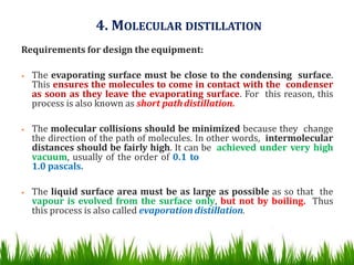 4. MOLECULAR DISTILLATION
Requirements for design the equipment:
• The evaporating surface must be close to the condensing surface.
This ensures the molecules to come in contact with the condenser
as soon as they leave the evaporating surface. For this reason, this
process is also known as short pathdistillation.
• The molecular collisions should be minimized because they change
the direction of the path of molecules. In other words, intermolecular
distances should be fairly high. It can be achieved under very high
vacuum, usually of the order of 0.1 to
1.0 pascals.
• The liquid surface area must be as large as possible as so that the
vapour is evolved from the surface only, but not by boiling. Thus
this process is also called evaporation distillation.
 