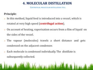 Principle:
 In this method, liquid feed is introduced into a vessel, which is
rotated at very high speed (centrifugal action).
 On account of heating, vaporisation occurs from a film of liquid on
the sides of the vessel.
 The vapour (molecules) travels a short distance and gets
condensed on the adjacent condenser.
 Each molecule is condensed individually. The distillate is
subsequently collected. 46
4. MOLECULAR DISTILLATION
CENTRIFUGAL MOLECULAR DISTILLATION STILL
 