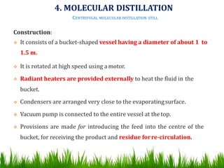 Construction:
 It consists of a bucket-shaped vessel having a diameter of about 1 to
1.5 m.
 It is rotated at high speed using a motor.
 Radiant heaters are provided externally to heat the fluid in the
bucket.
 Condensers are arranged very close to the evaporatingsurface.
 Vacuum pump is connected to the entire vessel at thetop.
 Provisions are made for introducing the feed into the centre of the
bucket, for receiving the product and residue forre-circulation.
4. MOLECULAR DISTILLATION
CENTRIFUGAL MOLECULAR DISTILLATION STILL
 