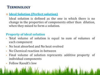 TERMINOLOGY
 Ideal Solution (Perfect solution)
Ideal solution is defined as the one in which there is no
change in the properties of components other than dilution,
when they mixed to form a solution.
Property of ideal solution
 Total volume of solution is equal to sum of volumes of
each component
 No heat absorbed and No heat evolved
 No Chemical reaction in-between
 Final volume of solution represents additive property of
individual components
 Follow Raoult’s low
 