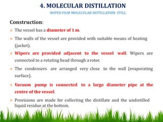 Construction:
 The vessel has a diameter of 1 m.
 The walls of the vessel are provided with suitable means of heating
(jacket).
 Wipers are provided adjacent to the vessel wall. Wipers are
connected to a rotating head through arotor.
 The condensers are arranged very close to the wall (evaporating
surface).
 Vacuum pump is connected to a large diameter pipe at the
centre of the vessel.
 Provisions are made for collecting the distillate and the undistilled
liquid residue at the bottom. 50
4. MOLECULAR DISTILLATION
WIPED FILM MOLECULAR DISTILLATION STILL
 