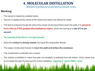 Working:
 The vessel is heated by suitable means.
 Vacuum is applied at the centre of the vessel and wipers are allowed to rotate.
 The feed is entered through the inlet of the vessel. As the liquid flows down the walls, it is spread to
form a film by PTFE (polytetrafluoroethylene) wipers, which are moving at a rate of 3 m per
second.
 The velocity of the film is 1.5 m per second.
 Since the surface is already heated, the liquid film evaporates directly.
 The vapour (molecules) travels its mean free path and strikes the condenser.
 The condensate is collected into a vessel.
 The residue (undistilled or mean free path not travelled) is collected from the bottom of the vessel and
re-circulated through the feed port for further distillation. Capacity is about 1000 L / hour.
4. MOLECULAR DISTILLATION
WIPED FILM MOLECULAR DISTILLATION STILL
 