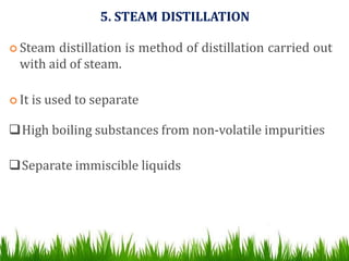 5. STEAM DISTILLATION
 Steam distillation is method of distillation carried out
with aid of steam.
 It is used to separate
High boiling substances from non-volatile impurities
Separate immiscible liquids
 
