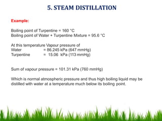 5. STEAM DISTILLATION
Example:
Boiling point of Turpentine = 160 °C
Boiling point of Water + Turpentine Mixture = 95.6 °C
At this temperature Vapour pressure of
Water
Turpentine
= 86.245 kPa (647 mmHg)
= 15.06 kPa (113 mmHg)
Sum of vapour pressure = 101.31 kPa (760 mmHg)
Which is normal atmospheric pressure and thus high boiling liquid may be
distilled with water at a temperature much below its boiling point.
 