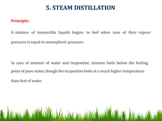 5. STEAM DISTILLATION
Principle:
A mixture of immiscible liquids begins to boil when sum of their vapour
pressure is equal to atmospheric pressure.
In case of mixture of water and turpentine, mixture boils below the boiling
point of pure water, though the turpentine boils at a much higher temperature
than that of water.
 
