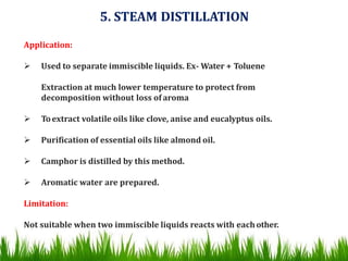 5. STEAM DISTILLATION
Application:
 Used to separate immiscible liquids. Ex- Water + Toluene
Extraction at much lower temperature to protect from
decomposition without loss of aroma
 Toextract volatile oils like clove, anise and eucalyptus oils.
 Purification of essential oils like almond oil.
 Camphor is distilled by this method.
 Aromatic water are prepared.
Limitation:
Not suitable when two immiscible liquids reacts with eachother.
 