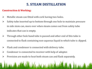 5. STEAM DISTILLATION
Construction & Working:
 Metallic steam can fitted with cork having two holes.
 Safety tube inserted up to bottom through one hole to maintain pressure
in side stem can, more over when steam comes out from safety tube
indicates that can is empty.
 Through other hole band tube is passed and other end of this tube is
connected to flask containing non-aqueous liquid in which tube is dipped.
 Flask and condenser is connected with delivery tube.
 Condenser is connected to receiver with help of adopter.
 Provision are made to heat both steam can and flask separately.
 
