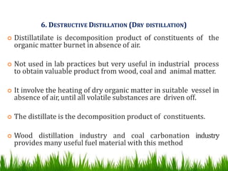 6. DESTRUCTIVE DISTILLATION (DRY DISTILLATION)
 Distillatilate is decomposition product of constituents of the
organic matter burnet in absence of air.
 Not used in lab practices but very useful in industrial process
to obtain valuable product from wood, coal and animal matter.
 It involve the heating of dry organic matter in suitable vessel in
absence of air, until all volatile substances are driven off.
 The distillate is the decomposition product of constituents.
 Wood distillation industry and coal carbonation industry
provides many useful fuel material with this method
 