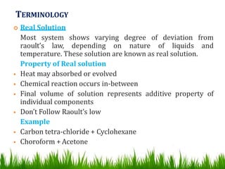 TERMINOLOGY
 Real Solution
Most system shows varying degree of deviation from
raoult’s law, depending on nature of liquids and
temperature. These solution are known as real solution.
Property of Real solution
 Heat may absorbed or evolved
 Chemical reaction occurs in-between
 Final volume of solution represents additive property of
individual components
 Don’t Follow Raoult’s low
Example
 Carbon tetra-chloride + Cyclohexane
 Choroform + Acetone
 