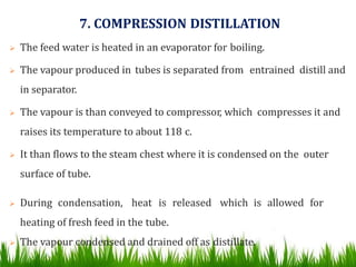 7. COMPRESSION DISTILLATION
 The feed water is heated in an evaporator for boiling.
 The vapour produced in tubes is separated from entrained distill and
in separator.
 The vapour is than conveyed to compressor, which compresses it and
raises its temperature to about 118 c.
 It than flows to the steam chest where it is condensed on the outer
surface of tube.
 During condensation, heat is released which is allowed for
heating of fresh feed in the tube.
 The vapour condensed and drained off as distillate.
 