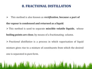 8. FRACTIONAL DISTILLATION
 This method is also known as rectification, because a part of
the vapour is condensed and returned as a liquid.
 This method is used to separate miscible volatile liquids, whose
boiling points are close, by means of a fractionating column.
 Fractional distillation is a process in which vaporisation of liquid
mixture gives rise to a mixture of constituents from which the desired
one is separated in pure form.
 