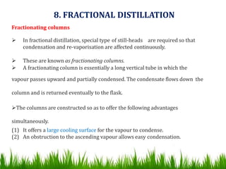 Fractionating columns
 In fractional distillation, special type of still-heads are required so that
condensation and re-vaporisation are affected continuously.
 These are known as fractionating columns.
 A fractionating column is essentially a long vertical tube in which the
vapour passes upward and partially condensed. The condensate flows down the
column and is returned eventually to the flask.
The columns are constructed so as to offer the following advantages
simultaneously.
(1) It offers a large cooling surface for the vapour to condense.
(2) An obstruction to the ascending vapour allows easy condensation.
8. FRACTIONAL DISTILLATION
 