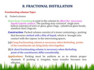 Fractionating columns Types
A] Packed columns
Some form of packing is used in the column to affect the necessary
liquid/vapour contact. The packing may consistof single turn
helices (spirals) of wire or glass, glass rings, cylindrical glass beads,
stainless steel ringsetc.
Construction: Packed column consists of a tower containing a packing
that becomes wetted with a film of liquid, which is brought into
contact with the vapour in the interveningspaces.
(a)A long fractionating column is necessary when theboiling points
of the constituents are lying fairly closetogether.
(b)A short fractionating column is necessary when theboiling
point of the constituents differconsiderably.
Applications: Packing must be uniform so as to obtain proper
channels. If packing is irregular, mass transfer becomes less
effective.
8. FRACTIONAL DISTILLATION
 