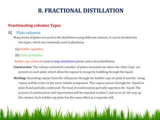 Fractionating columns Types
B] Plate columns
Many forms of plates are used in the distillation using different columns. It can be divided into
two types, which are commonly used in pharmacy.
(a) Bubble cap plates
(b) Turbo grid plates
Bubble cap column is used in large distillation plants and is describedbelow.
Construction: The column consistsof a number of plates mounted one above the other. Caps are
present on each plate, which allow the vapour to escape by bubbling through the liquid.
Working: Ascending vapour from the still passes through the bubble-caps on plate A and the rising
vapour will be richer in the more volatile component. This vapour passes through the liquid on
plate B and partially condensed. The heat of condensation partially vaporizes the liquid. The
process of condensation and vaporisation will be repeated at plate C and so on all the way up
the column. Each bubble-cap plate has the same effect as a separate still.
8. FRACTIONAL DISTILLATION
 