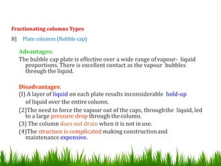 Fractionating columns Types
B] Plate columns (Bubble cap)
Advantages:
The bubble cap plate is effective over a wide range ofvapour- liquid
proportions. There is excellent contact as the vapour bubbles
through the liquid.
Disadvantages:
(I) A layer of liquid on each plate results inconsiderable hold-up
of liquid over the entire column.
(2)The need to force the vapour out of the caps, throughthe liquid, led
to a large pressure drop through thecolumn.
(3) The column does not drain when it is not inuse.
(4)The structure is complicated making constructionand
maintenance expensive.
 