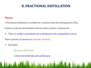 Theory:
Fractional distillation is suitable for a system when the boiling point of the
mixture is always intermediate between those of pure components.
 There is neither a maximum nor a minimum in the composition curves.
These systems are known as zeotropic mixtures.
 Examples
Benzene and toluene
Carbon tetrachloride and cyclohexane
8. FRACTIONAL DISTILLATION
 