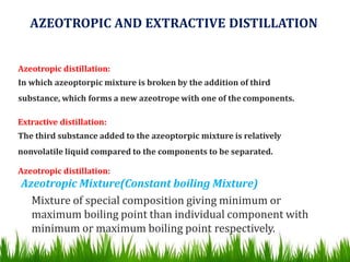 AZEOTROPIC AND EXTRACTIVE DISTILLATION
Azeotropic distillation:
In which azeoptorpic mixture is broken by the addition of third
substance, which forms a new azeotrope with one of the components.
Extractive distillation:
The third substance added to the azeoptorpic mixture is relatively
nonvolatile liquid compared to the components to be separated.
Azeotropic distillation:
Azeotropic Mixture(Constant boiling Mixture)
Mixture of special composition giving minimum or
maximum boiling point than individual component with
minimum or maximum boiling point respectively.
 