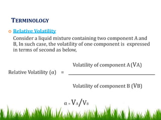 TERMINOLOGY
 Relative Volatility
Consider a liquid mixture containing two component A and
B, In such case, the volatility of one component is expressed
in terms of second as below,
Volatility of component A(VA)
Relative Volatility (α) =
Volatility of component B (VB)
α = VA/VB
 