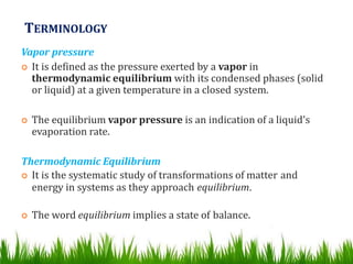 TERMINOLOGY
Vapor pressure
 It is defined as the pressure exerted by a vapor in
thermodynamic equilibrium with its condensed phases (solid
or liquid) at a given temperature in a closed system.
 The equilibrium vapor pressure is an indication of a liquid's
evaporation rate.
Thermodynamic Equilibrium
 It is the systematic study of transformations of matter and
energy in systems as they approach equilibrium.
 The word equilibrium implies a state of balance.
 