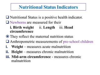  Nutritional Status is a positive health indicator.
 Newborns are measured for their
i. Birth weight ii. Length iii. Head
circumference
 They reflect the maternal nutrition status
 Anthropometric measurements of pre-school children
i. Weight – measures acute malnutrition
ii. Height – measures chronic malnutrition
iii. Mid-arm circumference - measures chronic
malnutrition
Nutritional Status Indicators
 