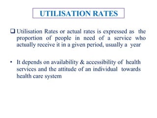 UTILISATION RATES
 Utilisation Rates or actual rates is expressed as the
proportion of people in need of a service who
actually receive it in a given period, usually a year
• It depends on availability & accessibility of health
services and the attitude of an individual towards
health care system
 