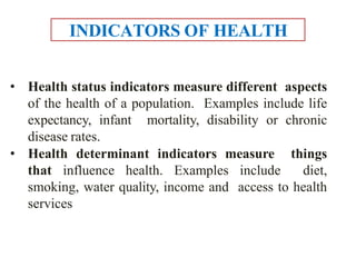 • Health status indicators measure different aspects
of the health of a population. Examples include life
expectancy, infant mortality, disability or chronic
disease rates.
• Health determinant indicators measure things
that influence health. Examples include diet,
smoking, water quality, income and access to health
services
INDICATORS OF HEALTH
 