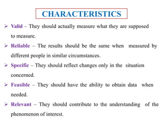 CHARACTERISTICS
 Valid – They should actually measure what they are supposed
to measure.
 Reliable – The results should be the same when measured by
different people in similar circumstances.
 Specific – They should reflect changes only in the situation
concerned.
 Feasible – They should have the ability to obtain data when
needed.
 Relevant – They should contribute to the understanding of the
phenomenon of interest.
 