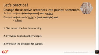 Let’s practice!
Change these active sentences into passive sentences.
Active: subject + (simple present) verb + object
Passive: object + verb “to be” + (past participle) verb
+ subject
1. She missed the bus this morning.
2. Everyday, I eat a blueberry bagel.
3. We wash the potatoes for supper.
17https://pixabay.com/photos/books-pages-story-stories-notes-1245690/ shared under CC0
 