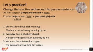 Let’s practice!
Change these active sentences into passive sentences.
Active: subject + (simple present) verb + object
Passive: object + verb “to be” + (past participle) verb
+ subject
1. She misses the bus each morning.
The bus is missed every morning by her.
2. Everyday, I eat a blueberry bagel.
A blueberry bagel is eaten everyday by me.
3. We wash the potatoes for supper.
The potatoes are washed for supper.
18https://pixabay.com/photos/books-pages-story-stories-notes-1245690/ shared under CC0
 