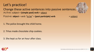Let’s practice!
Change these active sentences into passive sentences.
Active: subject + (simple past) verb + object
Passive: object + verb “to be” + (past participle) verb + subject
1. The police brought the child home.
2. Trhas made chocolate chip cookies.
3. She kept us for an hour after class.
22https://pixabay.com/photos/books-pages-story-stories-notes-1245690/ shared under CC0
 