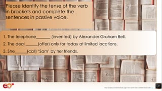 25
1. The telephone_______ (invented) by Alexander Graham Bell.
2. The deal ______(offer) only for today at limited locations.
3. She______(call) ‘Sam’ by her friends.
Please identify the tense of the verb
in brackets and complete the
sentences in passive voice.
https://pixabay.com/photos/books-pages-story-stories-notes-1245690/ shared under CC0
 