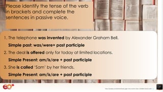 27
1. The telephone was invented by Alexander Graham Bell.
Simple past: was/were+ past participle
2. The deal is offered only for today at limited locations.
Simple Present: am/is/are + past participle
3. She is called ‘Sam’ by her friends.
Simple Present: am/is/are + past participle
Please identify the tense of the verb
in brackets and complete the
sentences in passive voice.
https://pixabay.com/photos/books-pages-story-stories-notes-1245690/ shared under CC0
 