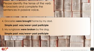 29
4. Groceries were brought home by my dad.
Simple past: was/were+ past participle
5. My sunglasses were broken by the dog.
Simple past: was/were+ past participle
Please identify the tense of the verb
in brackets and complete the
sentences in passive voice.
https://pixabay.com/photos/books-pages-story-stories-notes-1245690/ shared under CC0
 